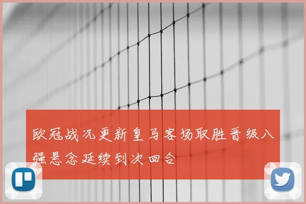 欧冠战况更新皇马客场取胜晋级八强悬念延续到次回合