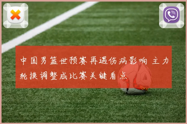 中国男篮世预赛再遇伤病影响 主力轮换调整成比赛关键看点