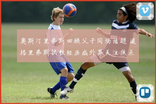 奥斯汀里弗斯回顾父子同场话题 道格里弗斯执教经历成外界关注焦点