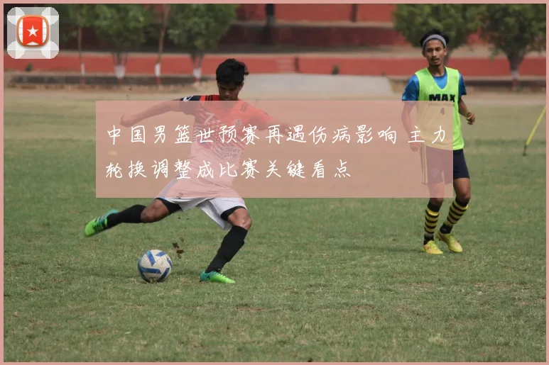 中国男篮世预赛再遇伤病影响 主力轮换调整成比赛关键看点