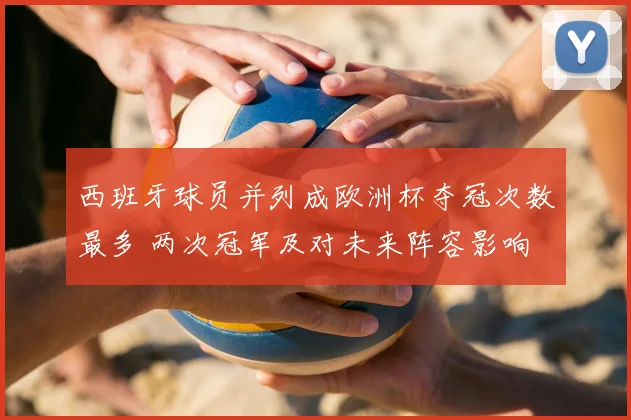 西班牙球员并列成欧洲杯夺冠次数最多 两次冠军及对未来阵容影响