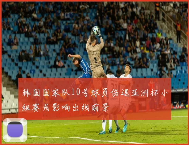 韩国国家队10号球员伤退亚洲杯小组赛或影响出线前景