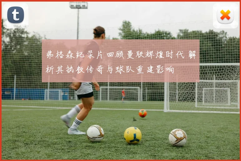 弗格森纪录片回顾曼联辉煌时代 解析其执教传奇与球队重建影响