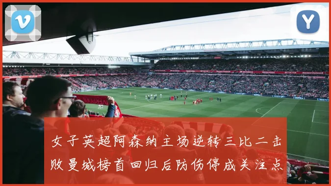 女子英超阿森纳主场逆转三比二击败曼城榜首回归后防伤停成关注点
