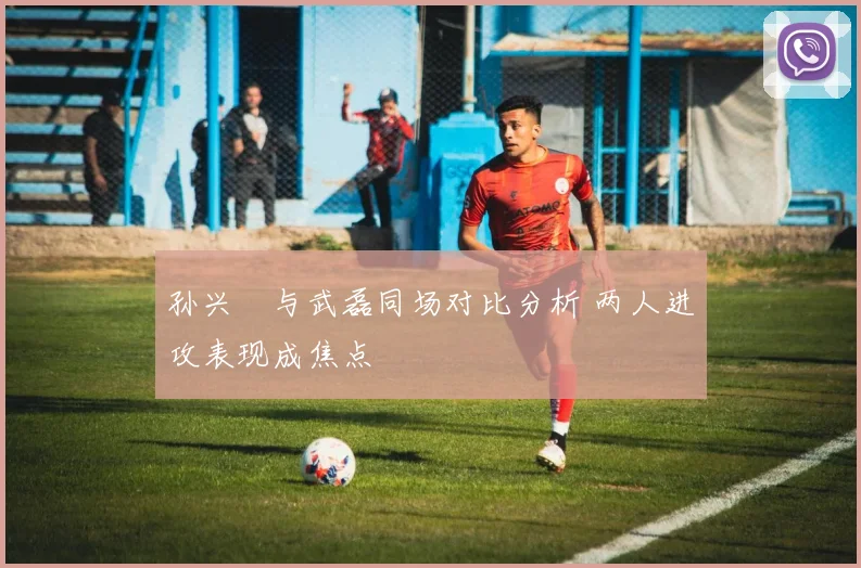孙兴慜与武磊同场对比分析 两人进攻表现成焦点