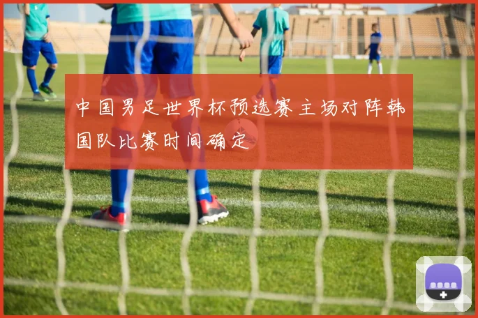 中国男足世界杯预选赛主场对阵韩国队比赛时间确定