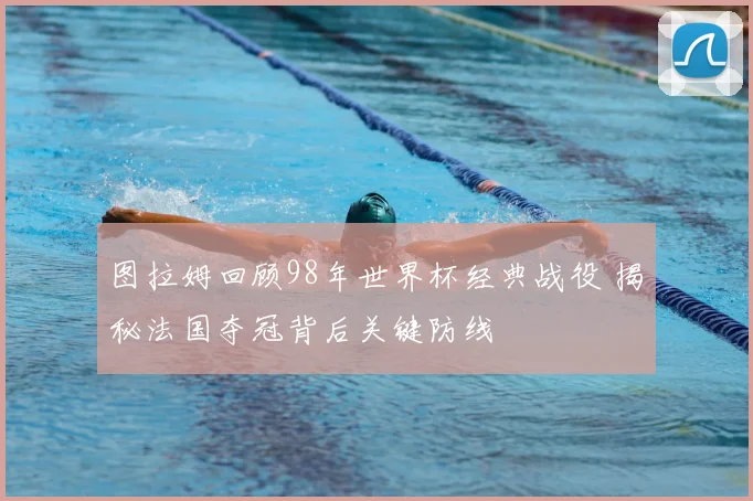 图拉姆回顾98年世界杯经典战役 揭秘法国夺冠背后关键防线