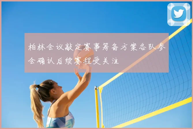 柏林会议敲定赛事筹备方案各队参会确认后续赛程受关注