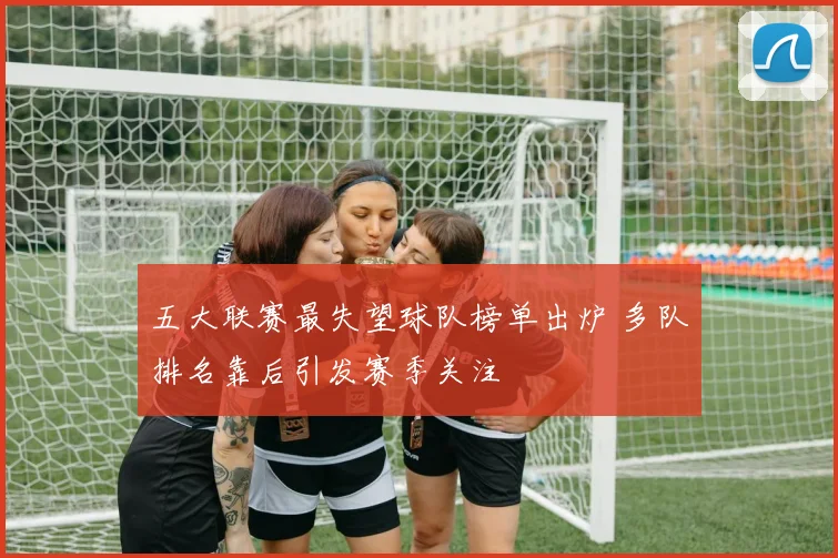 五大联赛最失望球队榜单出炉 多队排名靠后引发赛季关注