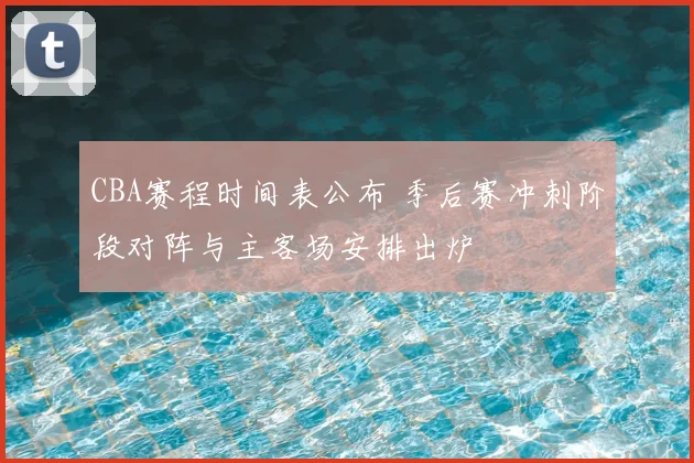 CBA赛程时间表公布 季后赛冲刺阶段对阵与主客场安排出炉