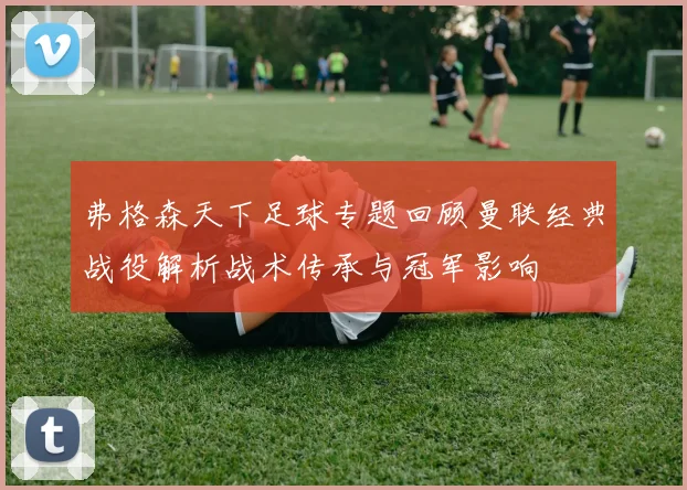 弗格森天下足球专题回顾曼联经典战役解析战术传承与冠军影响