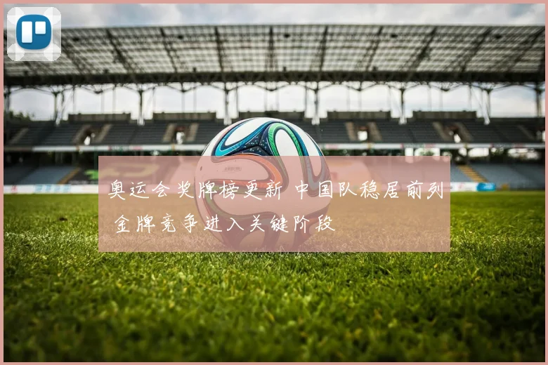 奥运会奖牌榜更新 中国队稳居前列 金牌竞争进入关键阶段