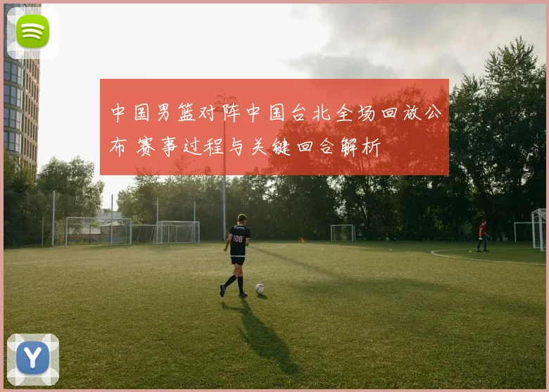 中国男篮对阵中国台北全场回放公布 赛事过程与关键回合解析