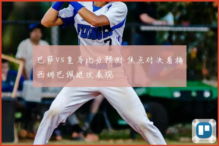 巴萨vs皇马比分预测 焦点对决看梅西姆巴佩进攻表现