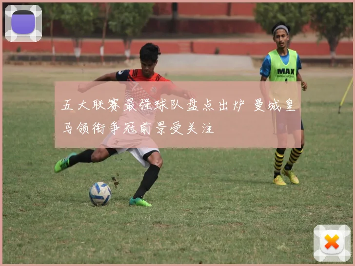 五大联赛最强球队盘点出炉 曼城皇马领衔争冠前景受关注