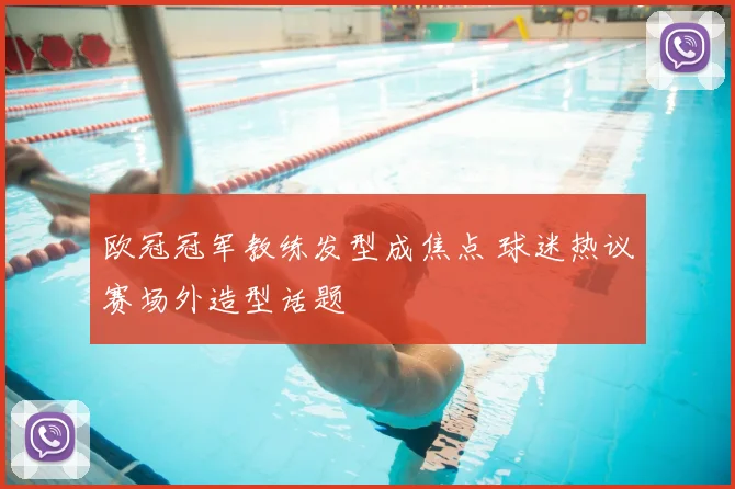 欧冠冠军教练发型成焦点 球迷热议赛场外造型话题