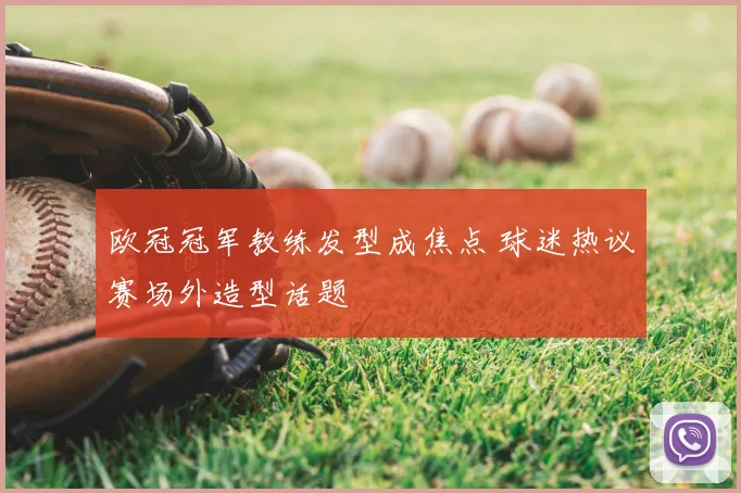 欧冠冠军教练发型成焦点 球迷热议赛场外造型话题