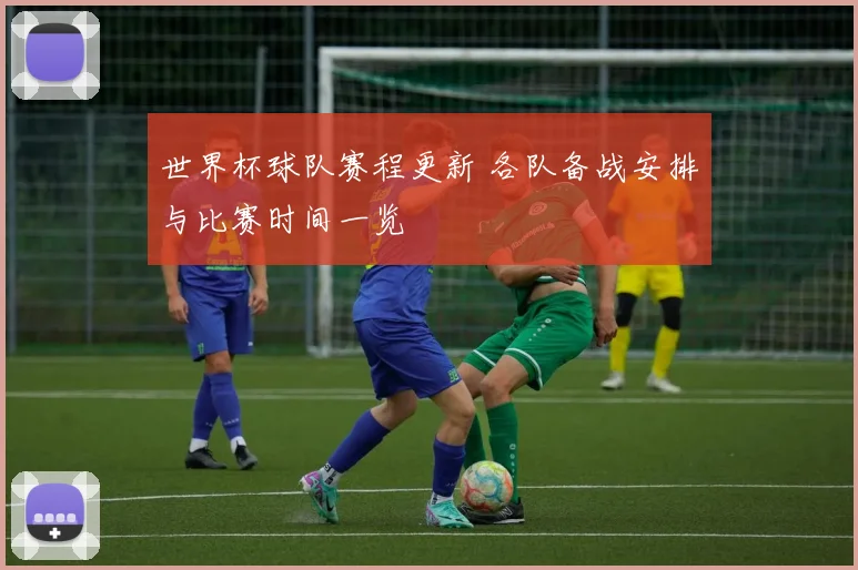 世界杯球队赛程更新 各队备战安排与比赛时间一览