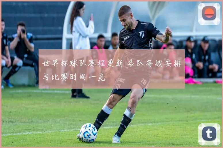 世界杯球队赛程更新 各队备战安排与比赛时间一览