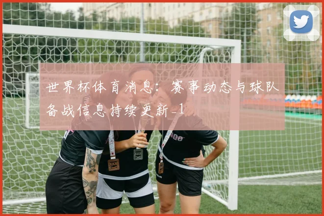 世界杯体育消息：赛事动态与球队备战信息持续更新_1
